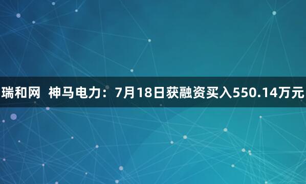 瑞和网  神马电力：7月18日获融资买入550.14万元