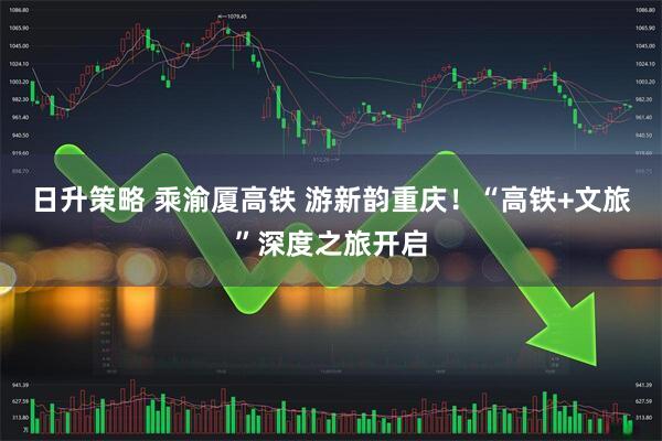 日升策略 乘渝厦高铁 游新韵重庆！“高铁+文旅”深度之旅开启