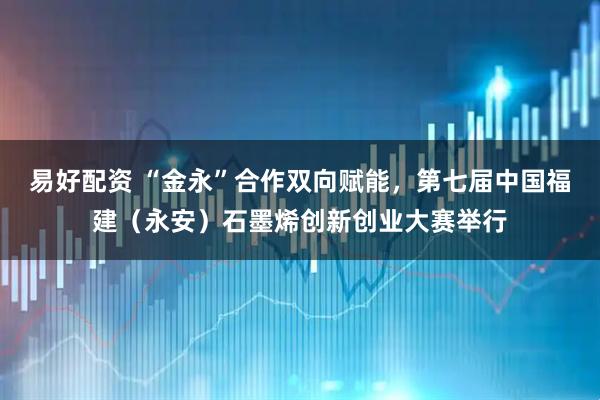 易好配资 “金永”合作双向赋能，第七届中国福建（永安）石墨烯创新创业大赛举行