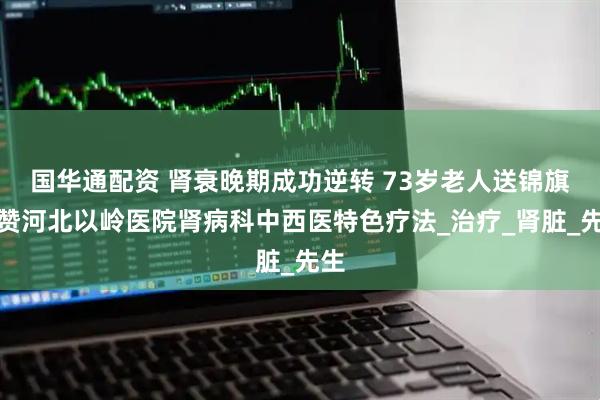 国华通配资 肾衰晚期成功逆转 73岁老人送锦旗点赞河北以岭医院肾病科中西医特色疗法_治疗_肾脏_先生