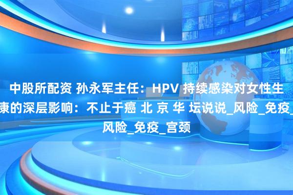 中股所配资 孙永军主任：HPV 持续感染对女性生殖健康的深层影响：不止于癌 北 京 华 坛说说_风险_免疫_宫颈