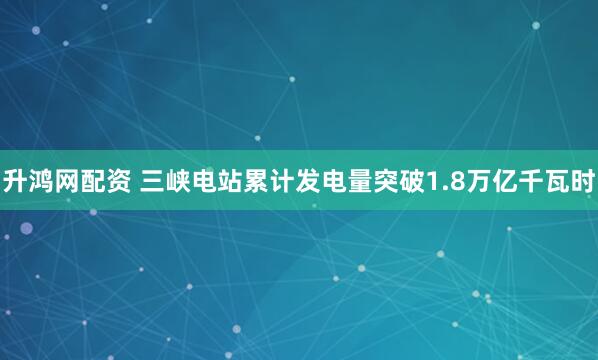 升鸿网配资 三峡电站累计发电量突破1.8万亿千瓦时