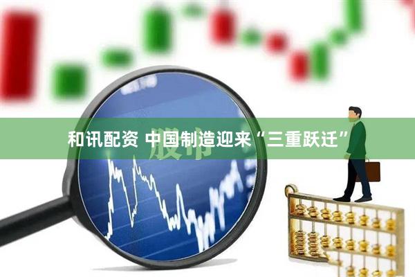 和讯配资 中国制造迎来“三重跃迁”