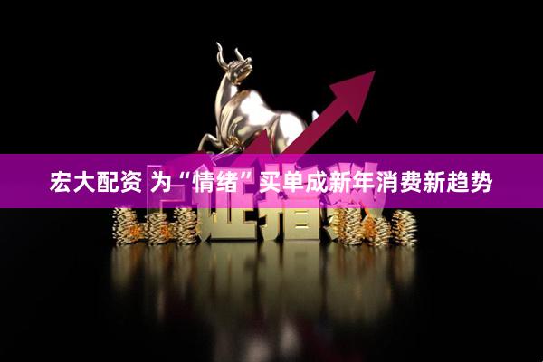 宏大配资 为“情绪”买单成新年消费新趋势