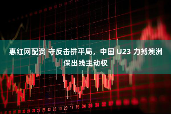 惠红网配资 守反击拼平局，中国 U23 力搏澳洲保出线主动权