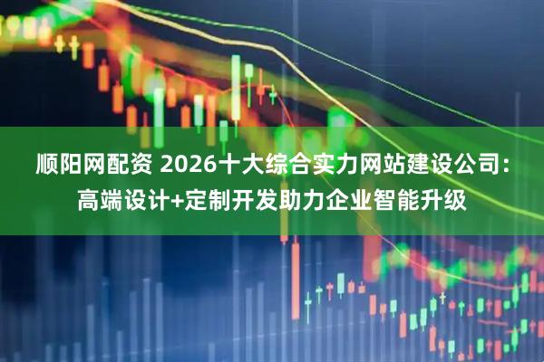 顺阳网配资 2026十大综合实力网站建设公司：高端设计+定制开发助力企业智能升级