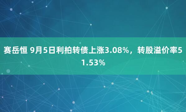 赛岳恒 9月5日利柏转债上涨3.08%，转股溢价率51.53%