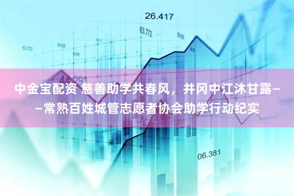 中金宝配资 慈善助学共春风，井冈中江沐甘露——常熟百姓城管志愿者协会助学行动纪实