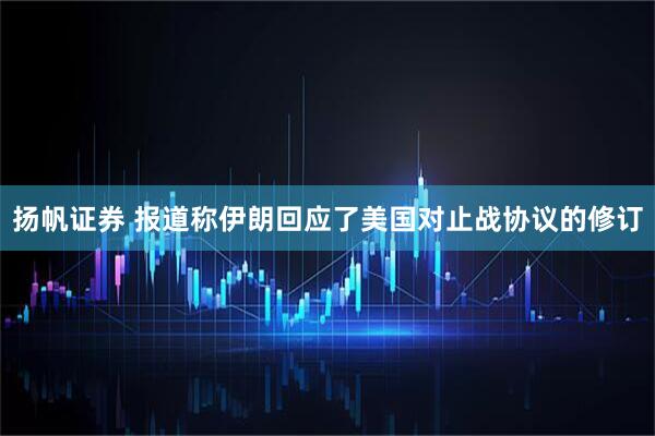 扬帆证券 报道称伊朗回应了美国对止战协议的修订