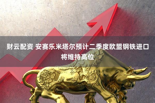 财云配资 安赛乐米塔尔预计二季度欧盟钢铁进口将维持高位