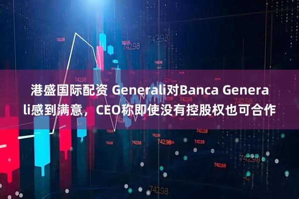 港盛国际配资 Generali对Banca Generali感到满意，CEO称即使没有控股权也可合作