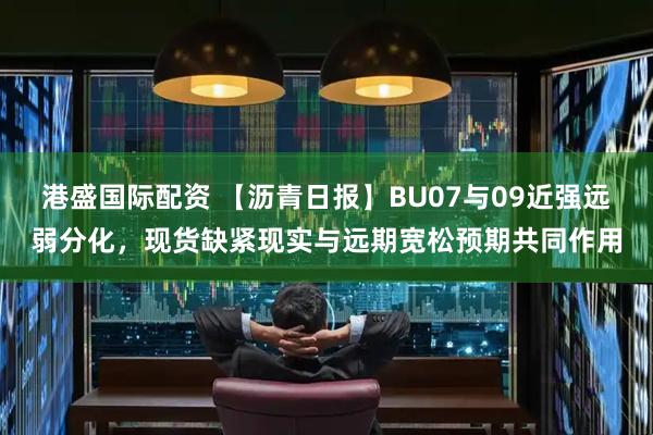 港盛国际配资 【沥青日报】BU07与09近强远弱分化，现货缺紧现实与远期宽松预期共同作用