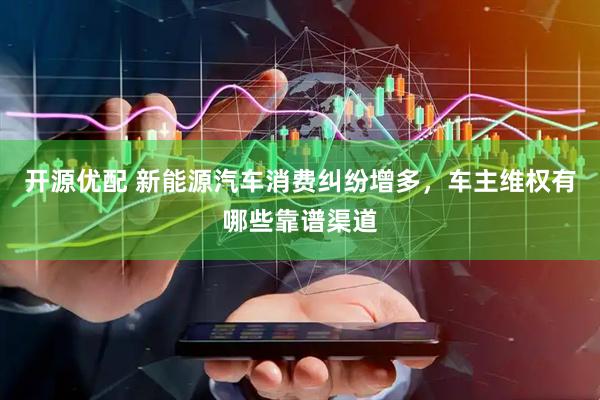 开源优配 新能源汽车消费纠纷增多，车主维权有哪些靠谱渠道
